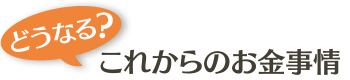 どうなる？ これからのお金事情