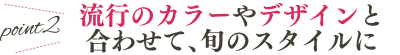 point2 流行のカラーやデザインと合わせて、旬のスタイルに