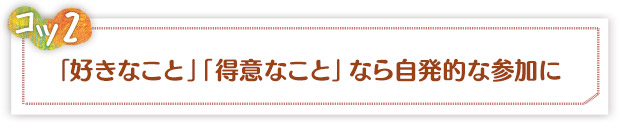 コツ2：「好きなこと」「得意なこと」なら自発的な参加に