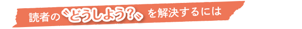 読者の“どうしよう”を解決するには