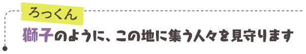 ろっくん／獅子のように、この地に集う人々を見守ります