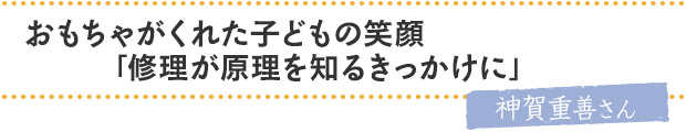 おもちゃがくれた子どもの笑顔。「修理が原理を知るきっかけに」／神賀重善さん