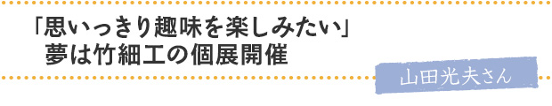 「思いっきり趣味を楽しみたい」夢は竹細工の個展開催／山田光夫さん