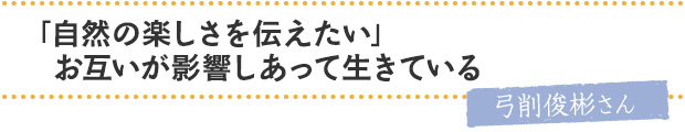 「自然の楽しさを伝えたい」お互いが影響しあって生きている／弓削俊彬さん