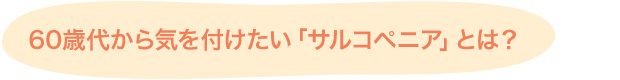 60歳代から気を付けたい「サルコペニア」とは？