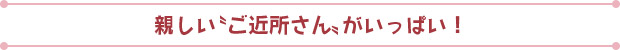 親しい“ご近所さん”がいっぱい！