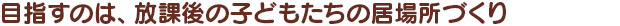 目指すのは、放課後の子どもたちの居場所づくり