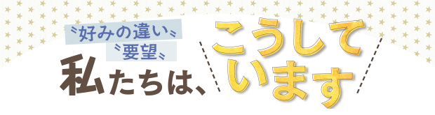 “好みの違い・要望” 私たちは、こうしています