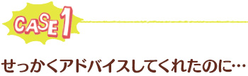 ケース1：せっかくアドバイスしてくれたのに…