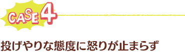 ケース4：投げやりな態度に怒りが止まらず