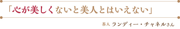 「心が美しくないと美人とはいえない」／茶人 ランディー・チャネルさん