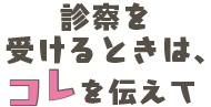 診察を受けるときは、コレを伝えて