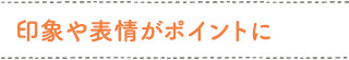 印象や表情がポイントに