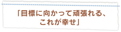 「目標に向かって頑張れる、 これが幸せ」