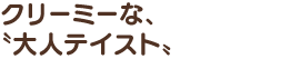 クリーミーな、〝大人テイスト〟