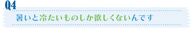 Q4／暑いと冷たいものしか欲しくないんです