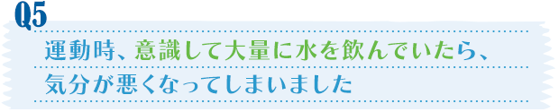 Q5／運動時、意識して大量に水を飲んでいたら、気分が悪くなってしまいました