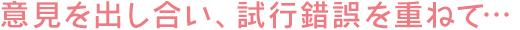 意見を出し合い、試行錯誤を重ねて…