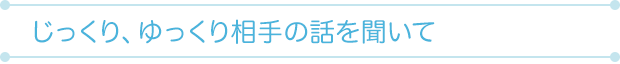 じっくり、ゆっくり相手の話を聞いて