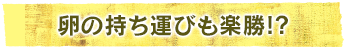 卵の持ち運びも楽勝!?