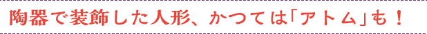 陶器で装飾した人形、かつては「アトム」も！