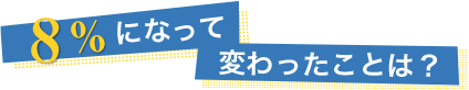 8%になって変わったことは？