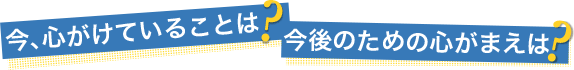 今、心がけていることは？今後のための心がまえは？