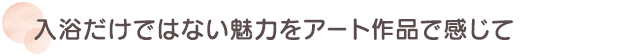 入浴だけではない魅力をアート作品で感じて