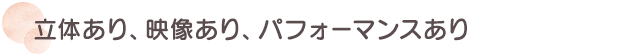 立体あり、映像あり、パフォーマンスあり