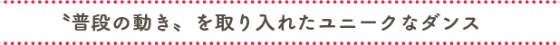 〝普段の動き〟を取り入れたユニークなダンス