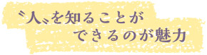 〝人〟を知ることができるのが魅力