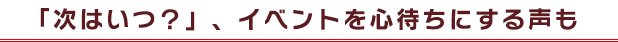 「次はいつ？」、イベントを心待ちにする声も