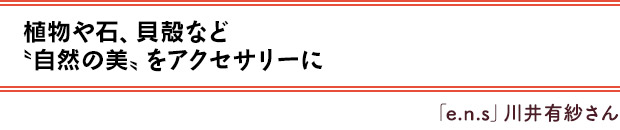 植物や石、貝殻など〝自然の美〟をアクセサリーに／「e.n.s」川井有紗さん