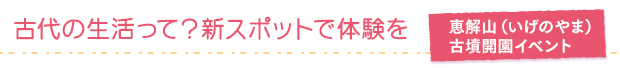 古代の生活って？新スポットで体験を／恵解山（いげのやま） 古墳開園イベント