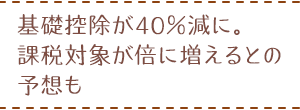 基礎控除が40％減に。課税対象が倍に増えるとの予想も