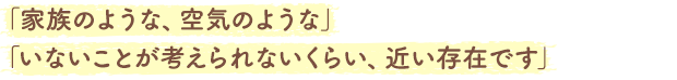 「家族のような、空気のような」「いないことが考えられないくらい、近い存在です」