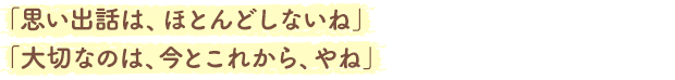 「思い出話は、ほとんどしないね」「大切なのは、今とこれから、やね」