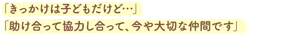 「きっかけは子どもだけど…」「助け合って協力し合って、今や大切な仲間です」