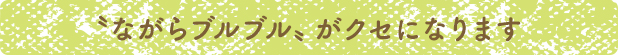 〝ながらブルブル〟がクセになります