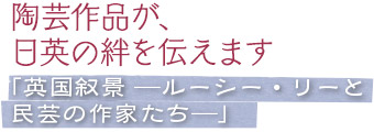 陶芸作品が、日英の絆を伝えます／「英国叙景 ―ルーシー・リーと民芸の作家たち―」