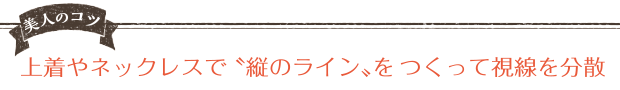 美人のコツ 上着のネックレスで縦のラインをつくって視線を分散