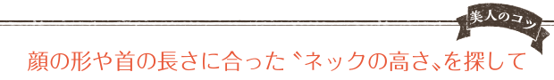 美人のコツ 顔の形や首の長さに合ったネックの高さを探して