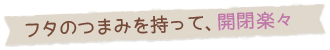 フタのつまみを持って、開閉楽々