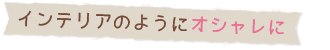 インテリアのようにオシャレに