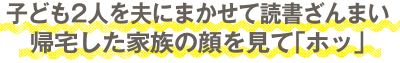 子ども2人を夫にまかせて読書ざんまい。帰宅した家族の顔を見て「ホッ」