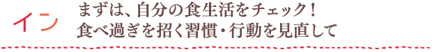 イン：まずは、自分の食生活をチェック！食べ過ぎを招く習慣・行動を見直して