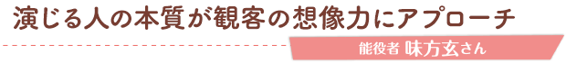 演じる人の本質が観客の想像力にアプローチ／能役者 味方玄さん