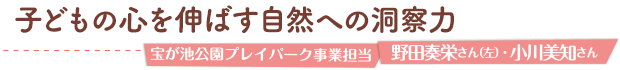 子どもの心を伸ばす自然への洞察力／宝が池公園プレイパーク事業担当
 野田奏栄さん（左）・小川美知さん