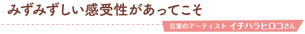 みずみずしい感受性があってこそ／言葉のアーティスト イチハラヒロコさん