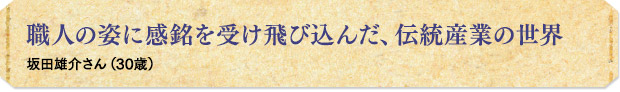 職人の姿に感銘を受け飛び込んだ、伝統産業の世界／坂田雄介さん（30歳）